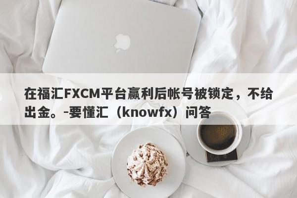 在福汇FXCM平台赢利后帐号被锁定，不给出金。-要懂汇（knowfx）问答