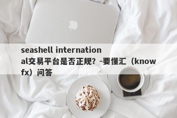 seashell international交易平台是否正规？-要懂汇（knowfx）问答