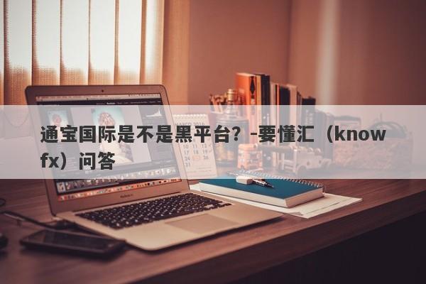 通宝国际是不是黑平台？-要懂汇（knowfx）问答