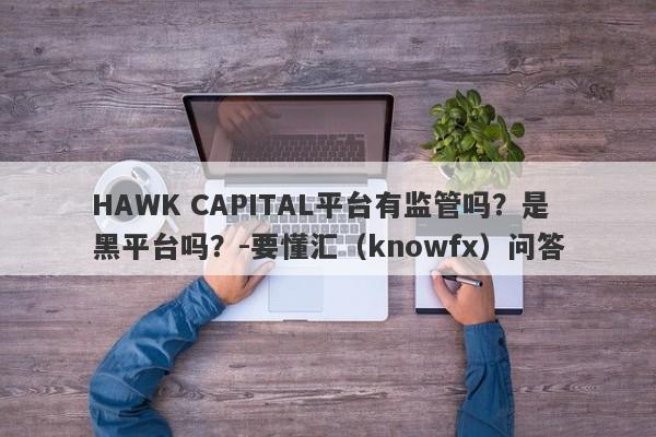 HAWK CAPITAL平台有监管吗？是黑平台吗？-要懂汇（knowfx）问答