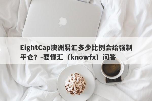 EightCap澳洲易汇多少比例会给强制平仓？-要懂汇（knowfx）问答