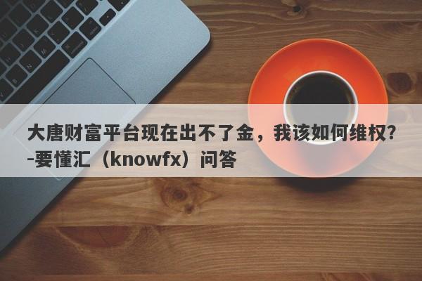 大唐财富平台现在出不了金，我该如何维权？-要懂汇（knowfx）问答