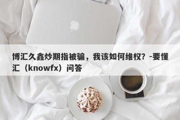 博汇久鑫炒期指被骗，我该如何维权？-要懂汇（knowfx）问答