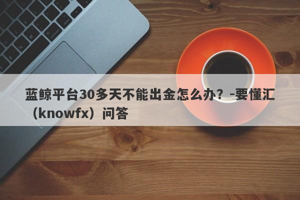 蓝鲸平台30多天不能出金怎么办？-要懂汇（knowfx）问答