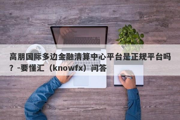 高朋国际多边金融清算中心平台是正规平台吗？-要懂汇（knowfx）问答