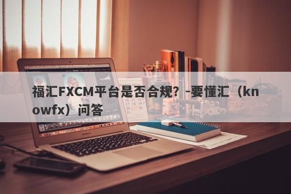 福汇FXCM平台是否合规？-要懂汇（knowfx）问答