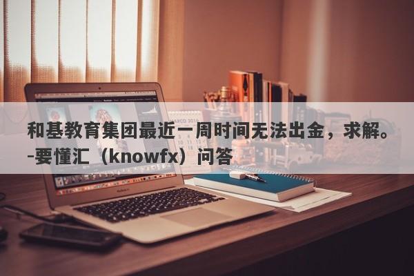 和基教育集团最近一周时间无法出金，求解。-要懂汇（knowfx）问答