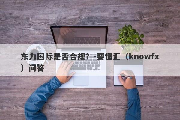 东力国际是否合规？-要懂汇（knowfx）问答