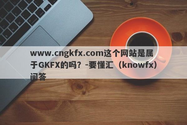 www.cngkfx.com这个网站是属于GKFX的吗？-要懂汇（knowfx）问答