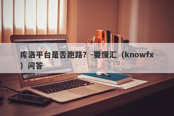 库洛平台是否跑路？-要懂汇（knowfx）问答