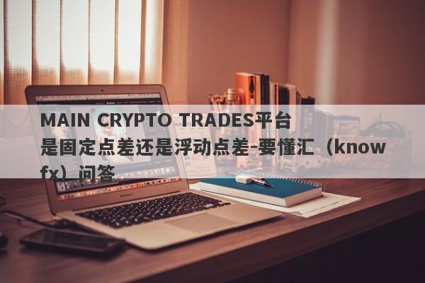 MAIN CRYPTO TRADES平台是固定点差还是浮动点差-要懂汇（knowfx）问答