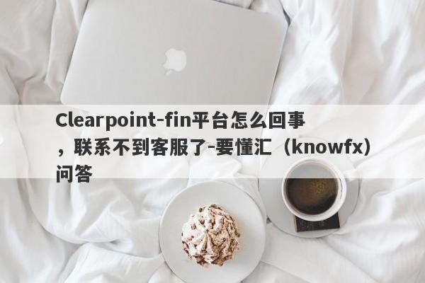 Clearpoint-fin平台怎么回事，联系不到客服了-要懂汇（knowfx）问答