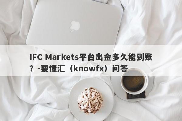 IFC Markets平台出金多久能到账？-要懂汇（knowfx）问答