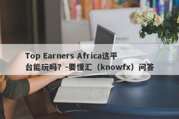 Top Earners Africa这平台能玩吗？-要懂汇（knowfx）问答