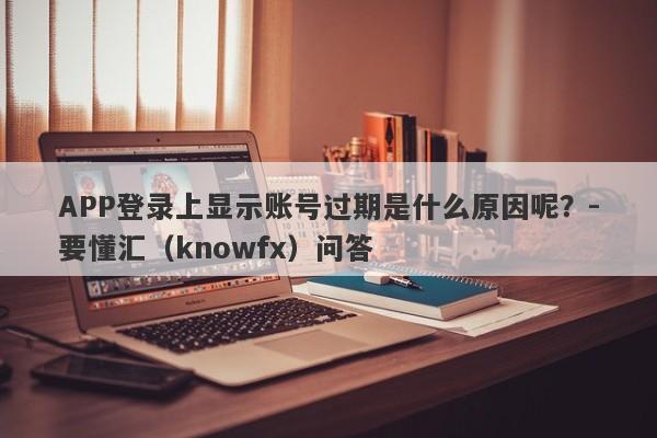 APP登录上显示账号过期是什么原因呢？-要懂汇（knowfx）问答