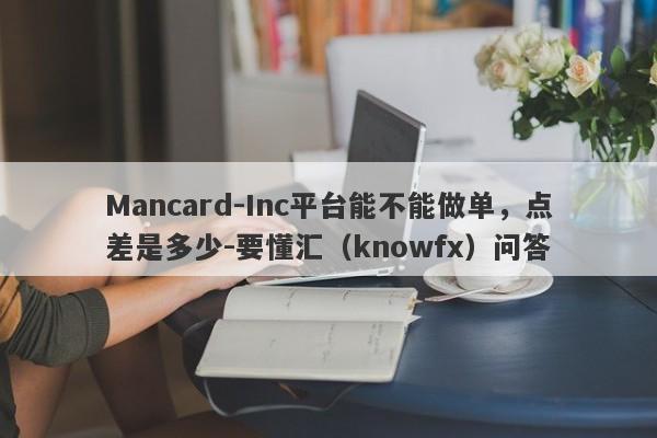 Mancard-Inc平台能不能做单，点差是多少-要懂汇（knowfx）问答