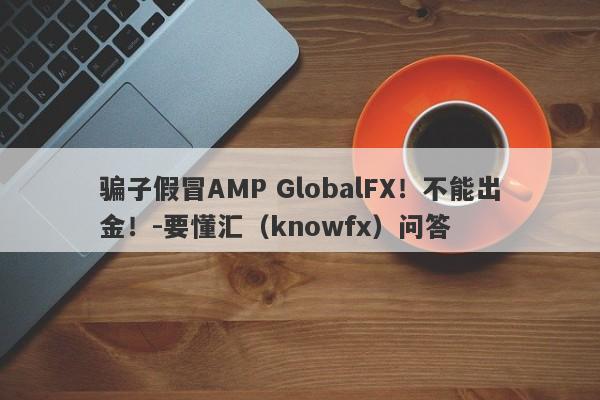 骗子假冒AMP GlobalFX！不能出金！-要懂汇（knowfx）问答