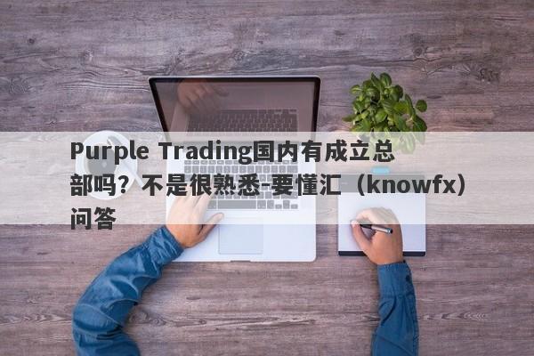 Purple Trading国内有成立总部吗？不是很熟悉-要懂汇（knowfx）问答