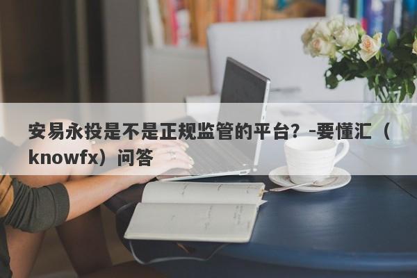 安易永投是不是正规监管的平台？-要懂汇（knowfx）问答