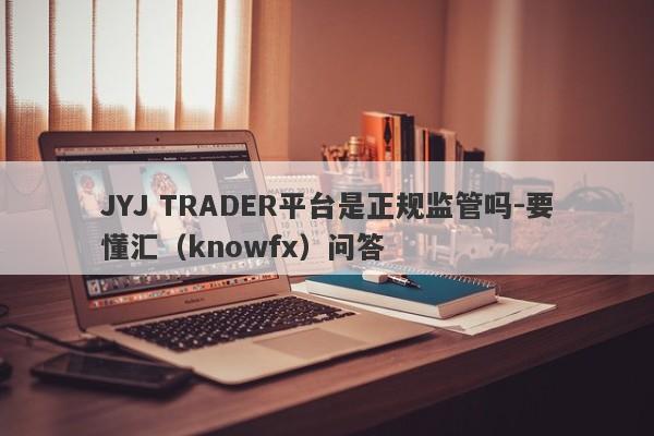 JYJ TRADER平台是正规监管吗-要懂汇（knowfx）问答