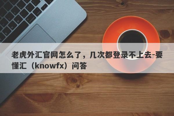 老虎外汇官网怎么了，几次都登录不上去-要懂汇（knowfx）问答