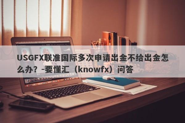 USGFX联准国际多次申请出金不给出金怎么办？-要懂汇（knowfx）问答