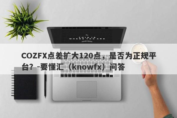 COZFX点差扩大120点，是否为正规平台？-要懂汇（knowfx）问答