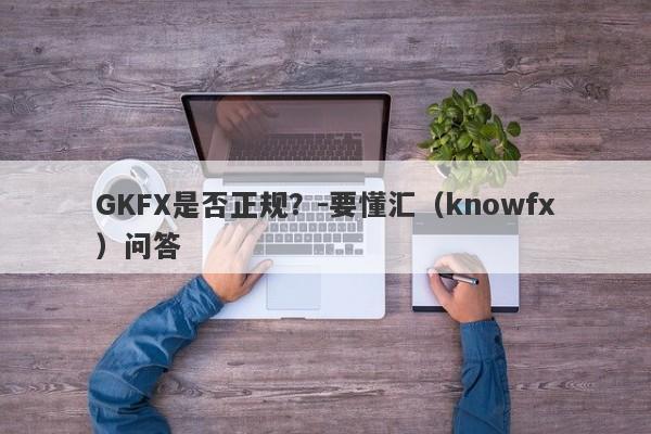 GKFX是否正规？-要懂汇（knowfx）问答