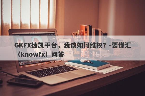 GKFX捷凯平台，我该如何维权？-要懂汇（knowfx）问答