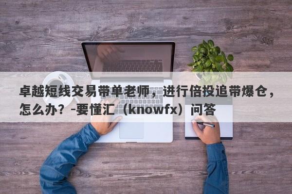 卓越短线交易带单老师，进行倍投追带爆仓，怎么办？-要懂汇（knowfx）问答