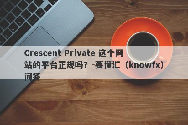 Crescent Private 这个网站的平台正规吗？-要懂汇（knowfx）问答