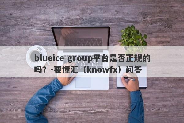 blueice-group平台是否正规的吗？-要懂汇（knowfx）问答