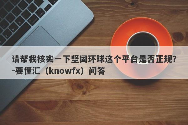 请帮我核实一下坚固环球这个平台是否正规？-要懂汇（knowfx）问答