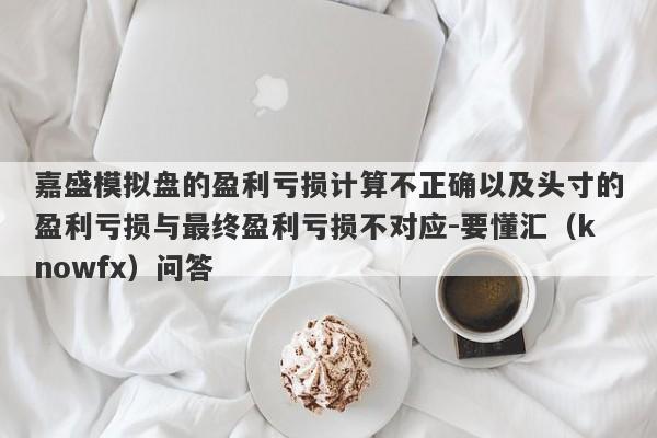 嘉盛模拟盘的盈利亏损计算不正确以及头寸的盈利亏损与最终盈利亏损不对应-要懂汇（knowfx）问答