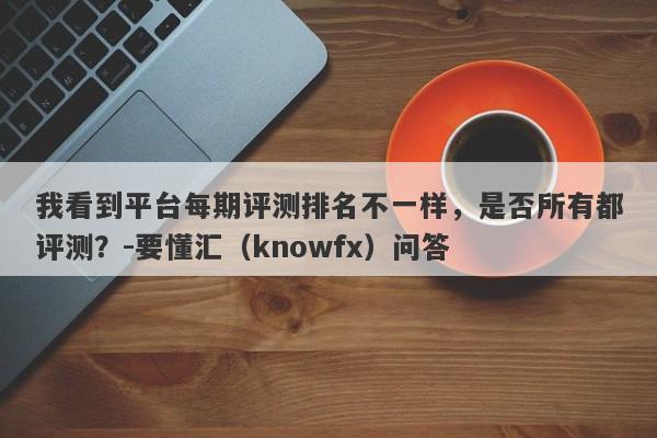 我看到平台每期评测排名不一样，是否所有都评测？-要懂汇（knowfx）问答