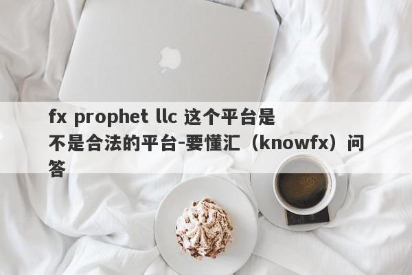 fx prophet llc 这个平台是不是合法的平台-要懂汇（knowfx）问答