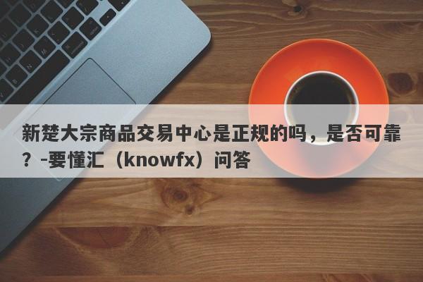 新楚大宗商品交易中心是正规的吗，是否可靠？-要懂汇（knowfx）问答