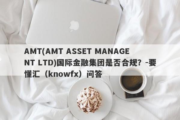 AMT(AMT ASSET MANAGENT LTD)国际金融集团是否合规？-要懂汇（knowfx）问答