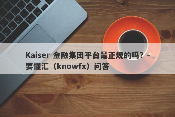 Kaiser 金融集团平台是正规的吗？-要懂汇（knowfx）问答