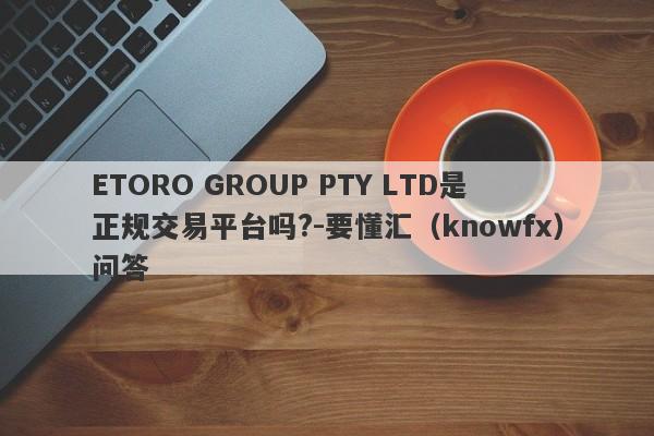 ETORO GROUP PTY LTD是正规交易平台吗?-要懂汇（knowfx）问答