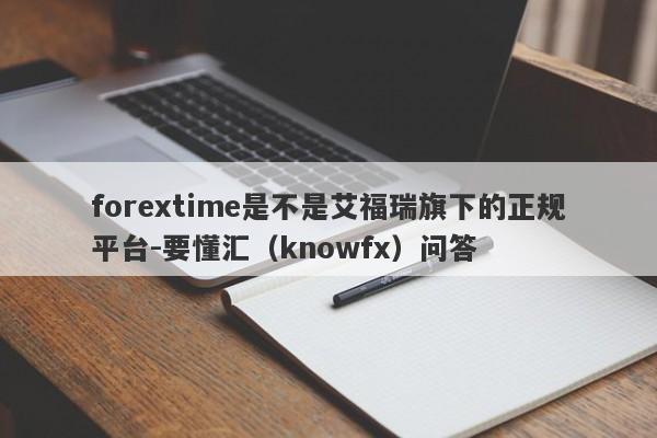 forextime是不是艾福瑞旗下的正规平台-要懂汇（knowfx）问答