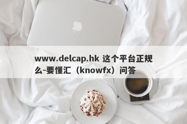 www.delcap.hk 这个平台正规么-要懂汇（knowfx）问答