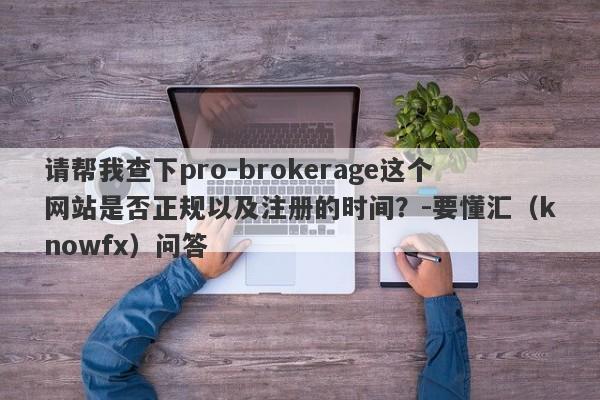 请帮我查下pro-brokerage这个网站是否正规以及注册的时间？-要懂汇（knowfx）问答