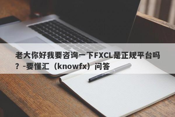 老大你好我要咨询一下FXCL是正规平台吗？-要懂汇（knowfx）问答