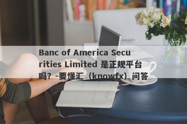 Banc of America Securities Limited 是正规平台吗？-要懂汇（knowfx）问答