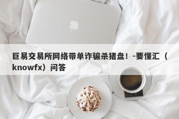 巨易交易所网络带单诈骗杀猪盘！-要懂汇（knowfx）问答