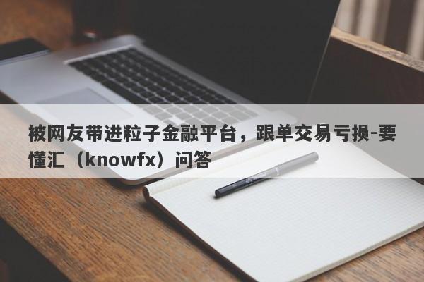 被网友带进粒子金融平台，跟单交易亏损-要懂汇（knowfx）问答