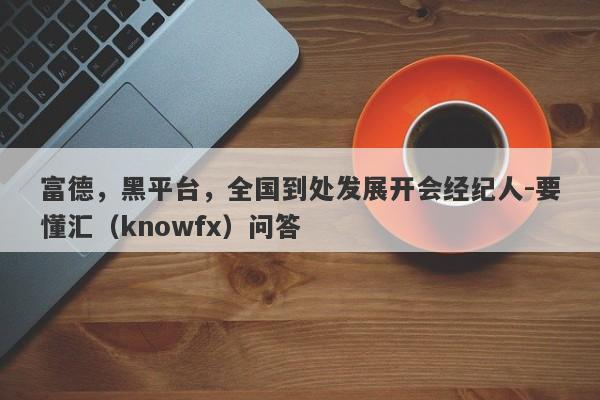 富德，黑平台，全国到处发展开会经纪人-要懂汇（knowfx）问答