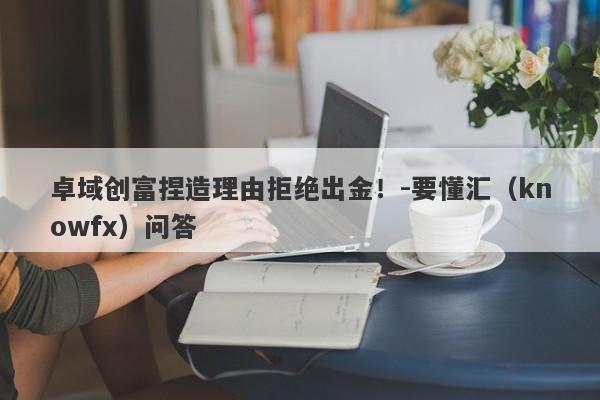 卓域创富捏造理由拒绝出金！-要懂汇（knowfx）问答