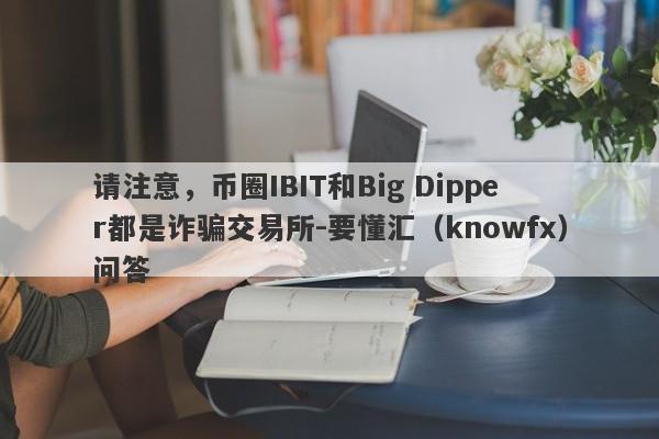 请注意，币圈IBIT和Big Dipper都是诈骗交易所-要懂汇（knowfx）问答